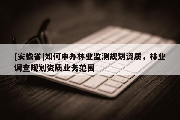 [安徽省]如何申辦林業(yè)監(jiān)測規(guī)劃資質(zhì)，林業(yè)調(diào)查規(guī)劃資質(zhì)業(yè)務(wù)范圍