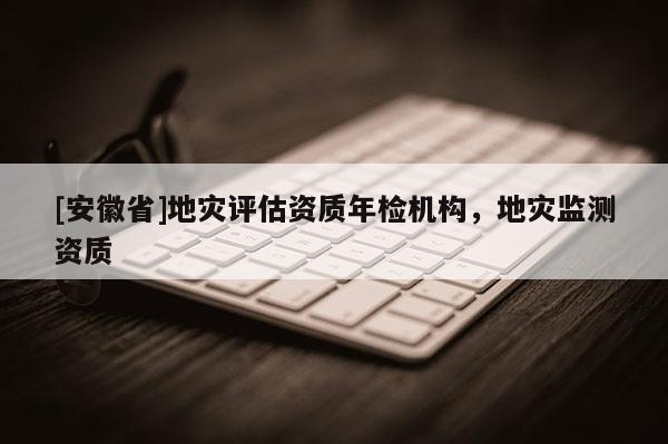 [安徽省]地災(zāi)評(píng)估資質(zhì)年檢機(jī)構(gòu)，地災(zāi)監(jiān)測(cè)資質(zhì)