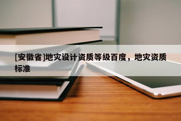 [安徽省]地災設計資質等級百度，地災資質標準