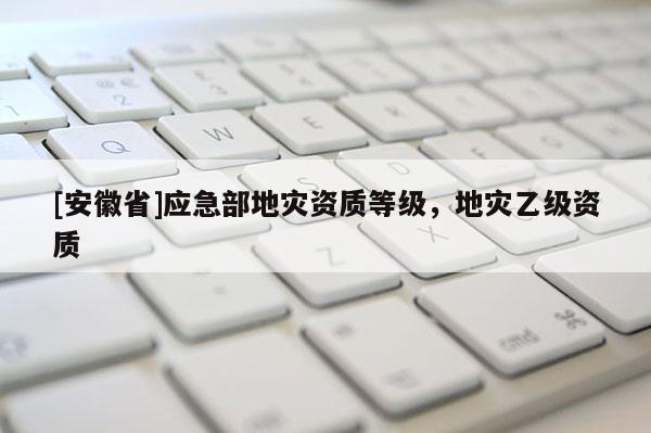 [安徽省]應急部地災資質等級，地災乙級資質