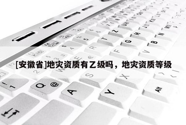 [安徽省]地災資質有乙級嗎，地災資質等級