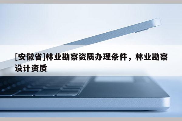 [安徽省]林業(yè)勘察資質(zhì)辦理條件，林業(yè)勘察設(shè)計資質(zhì)
