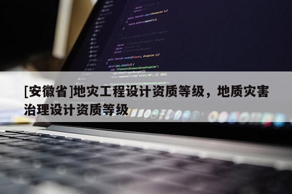 [安徽省]地災(zāi)工程設(shè)計資質(zhì)等級，地質(zhì)災(zāi)害治理設(shè)計資質(zhì)等級