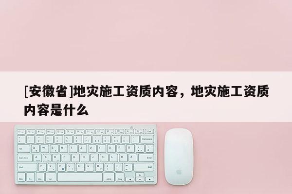 [安徽省]地災施工資質內容，地災施工資質內容是什么