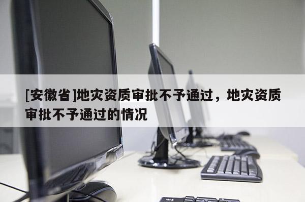[安徽省]地災資質審批不予通過，地災資質審批不予通過的情況