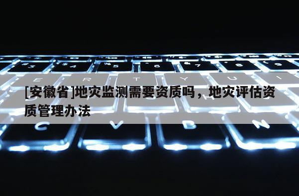 [安徽省]地災監測需要資質嗎，地災評估資質管理辦法
