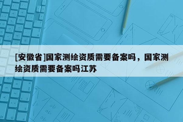 [安徽省]國(guó)家測(cè)繪資質(zhì)需要備案嗎，國(guó)家測(cè)繪資質(zhì)需要備案嗎江蘇