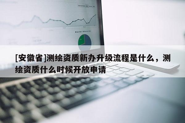 [安徽省]測繪資質(zhì)新辦升級流程是什么，測繪資質(zhì)什么時候開放申請