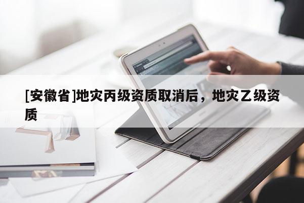[安徽省]地災丙級資質取消后，地災乙級資質