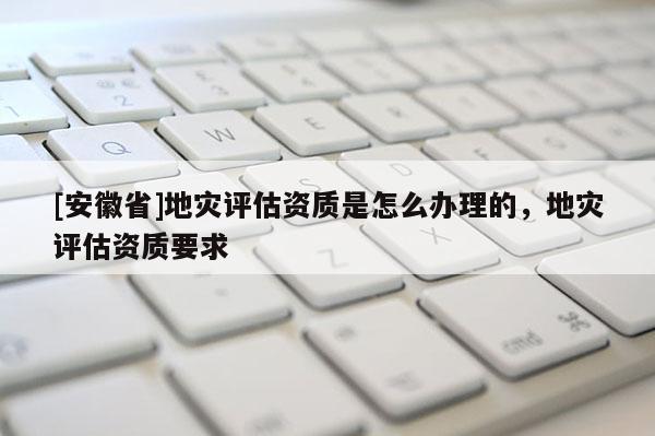 [安徽省]地災評估資質是怎么辦理的，地災評估資質要求