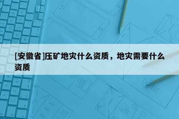 [安徽省]壓礦地災什么資質，地災需要什么資質