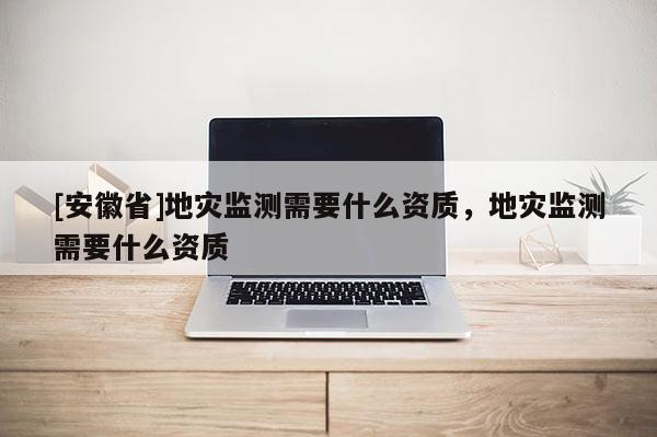 [安徽省]地災(zāi)監(jiān)測需要什么資質(zhì)，地災(zāi)監(jiān)測需要什么資質(zhì)