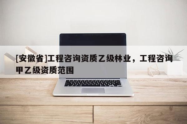 [安徽省]工程咨詢資質(zhì)乙級林業(yè)，工程咨詢甲乙級資質(zhì)范圍