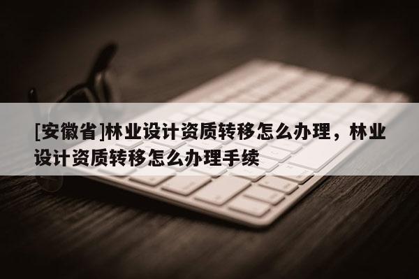[安徽省]林業(yè)設(shè)計(jì)資質(zhì)轉(zhuǎn)移怎么辦理，林業(yè)設(shè)計(jì)資質(zhì)轉(zhuǎn)移怎么辦理手續(xù)