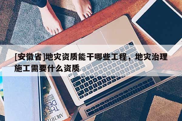 [安徽省]地災資質能干哪些工程，地災治理施工需要什么資質