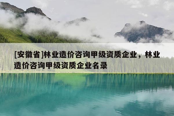 [安徽省]林業造價咨詢甲級資質企業，林業造價咨詢甲級資質企業名錄