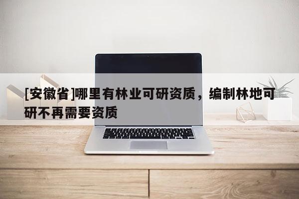 [安徽省]哪里有林業(yè)可研資質(zhì)，編制林地可研不再需要資質(zhì)