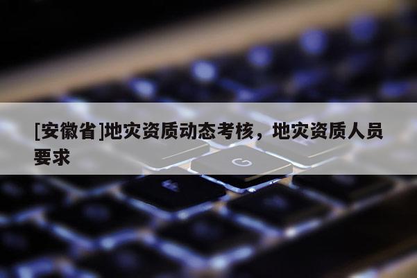 [安徽省]地災(zāi)資質(zhì)動(dòng)態(tài)考核，地災(zāi)資質(zhì)人員要求