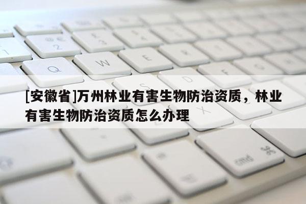 [安徽省]萬州林業(yè)有害生物防治資質(zhì)，林業(yè)有害生物防治資質(zhì)怎么辦理