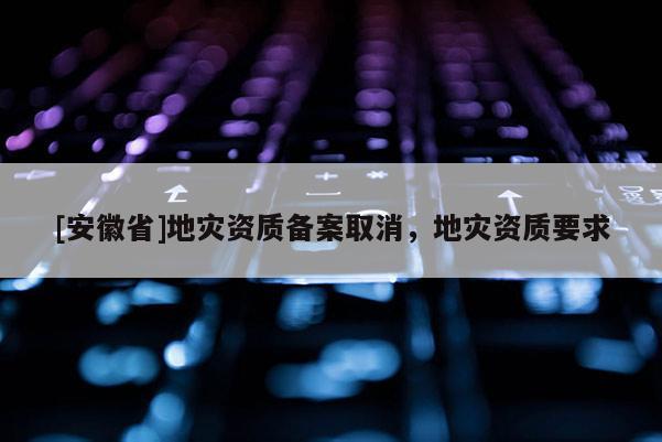 [安徽省]地災資質備案取消，地災資質要求