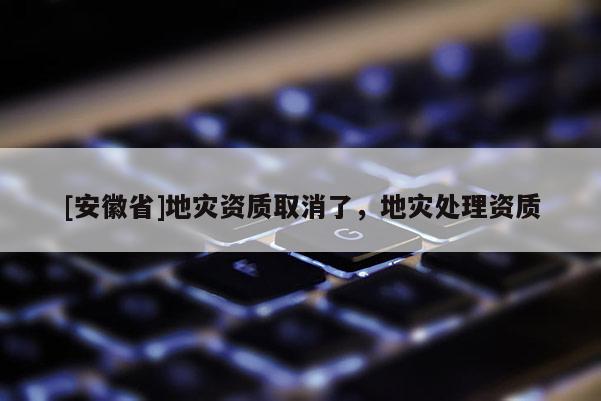 [安徽省]地災資質取消了，地災處理資質