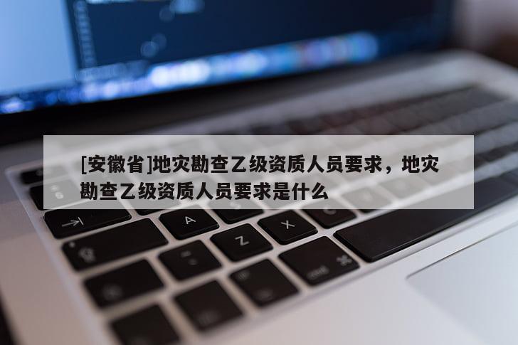 [安徽省]地災勘查乙級資質人員要求，地災勘查乙級資質人員要求是什么