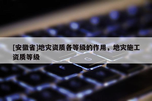 [安徽省]地災資質各等級的作用，地災施工資質等級