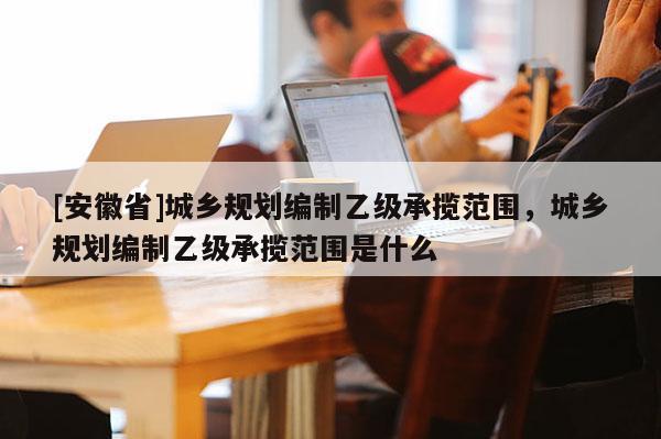 [安徽省]城鄉規劃編制乙級承攬范圍，城鄉規劃編制乙級承攬范圍是什么