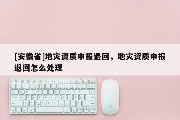 [安徽省]地災資質申報退回，地災資質申報退回怎么處理