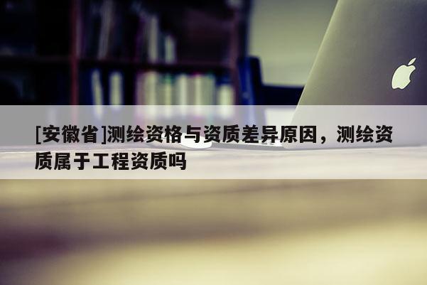 [安徽省]測繪資格與資質差異原因，測繪資質屬于工程資質嗎