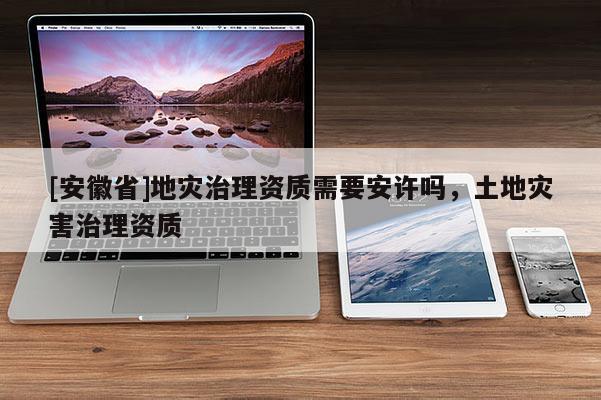[安徽省]地災治理資質需要安許嗎，土地災害治理資質
