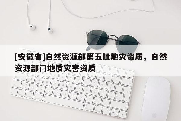 [安徽省]自然資源部第五批地災資質，自然資源部門地質災害資質
