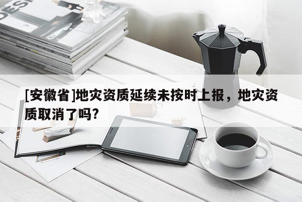 [安徽省]地災資質延續未按時上報，地災資質取消了嗎?