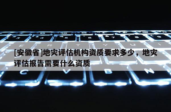 [安徽省]地災評估機構資質要求多少，地災評估報告需要什么資質