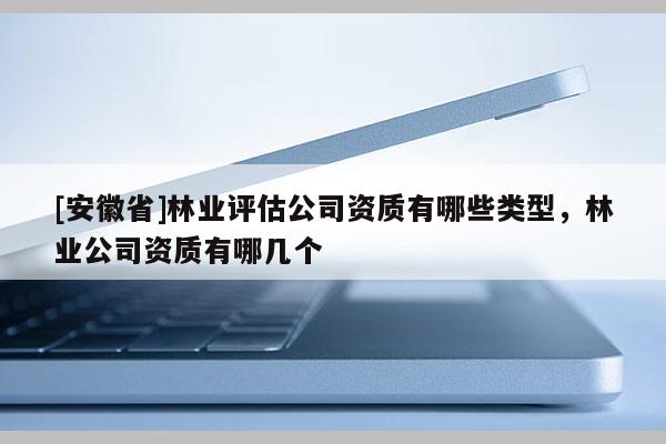 [安徽省]林業評估公司資質有哪些類型，林業公司資質有哪幾個