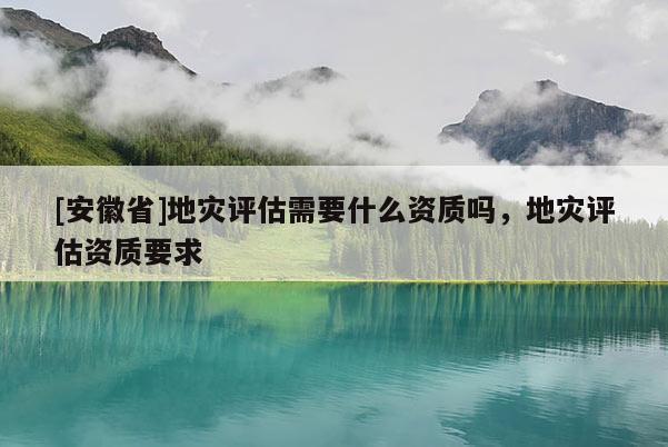 [安徽省]地災評估需要什么資質嗎，地災評估資質要求