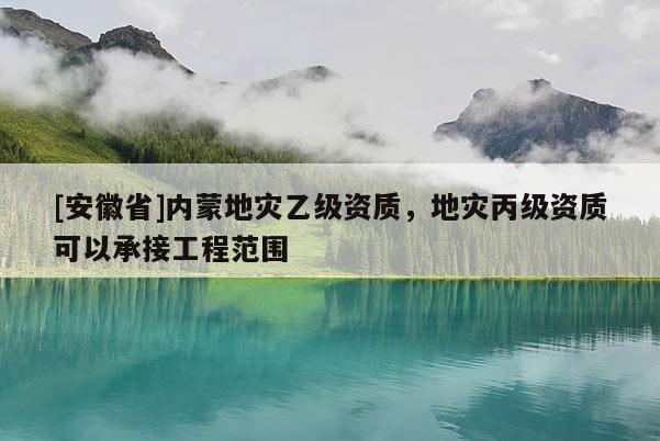 [安徽省]內蒙地災乙級資質，地災丙級資質可以承接工程范圍