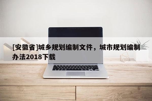 [安徽省]城鄉(xiāng)規(guī)劃編制文件，城市規(guī)劃編制辦法2018下載