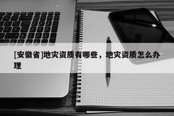 [安徽省]地災資質有哪些，地災資質怎么辦理