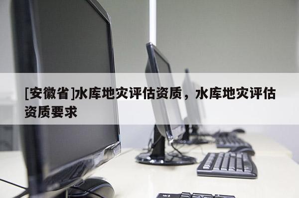 [安徽省]水庫地災評估資質，水庫地災評估資質要求