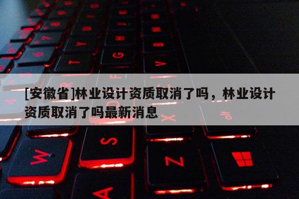 [安徽省]林業設計資質取消了嗎，林業設計資質取消了嗎最新消息