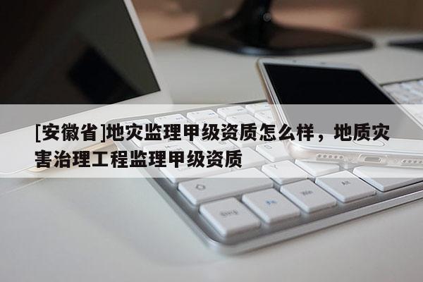 [安徽省]地災監理甲級資質怎么樣，地質災害治理工程監理甲級資質
