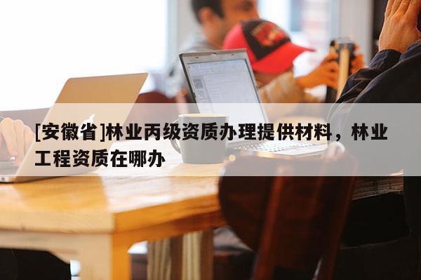 [安徽省]林業丙級資質辦理提供材料，林業工程資質在哪辦