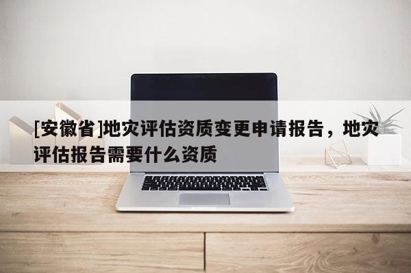 [安徽省]地災評估資質變更申請報告，地災評估報告需要什么資質