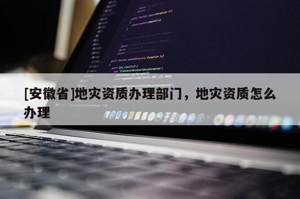 [安徽省]地災資質辦理部門，地災資質怎么辦理