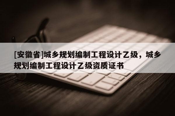 [安徽省]城鄉規劃編制工程設計乙級，城鄉規劃編制工程設計乙級資質證書