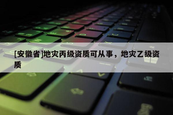 [安徽省]地災丙級資質(zhì)可從事，地災乙級資質(zhì)