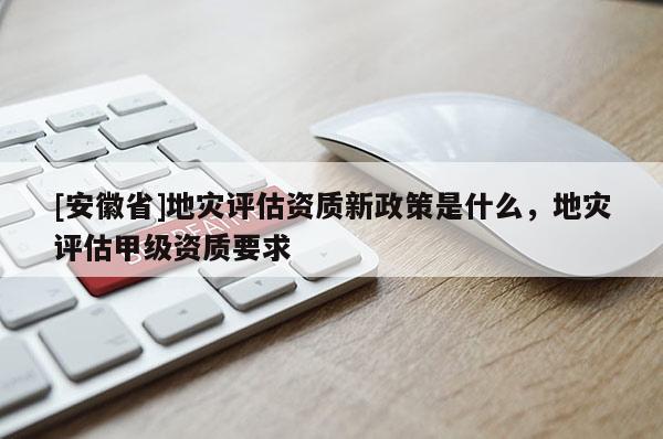 [安徽省]地災評估資質新政策是什么，地災評估甲級資質要求