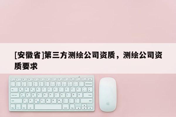 [安徽省]第三方測繪公司資質，測繪公司資質要求