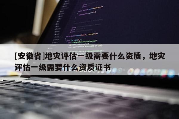 [安徽省]地災評估一級需要什么資質，地災評估一級需要什么資質證書